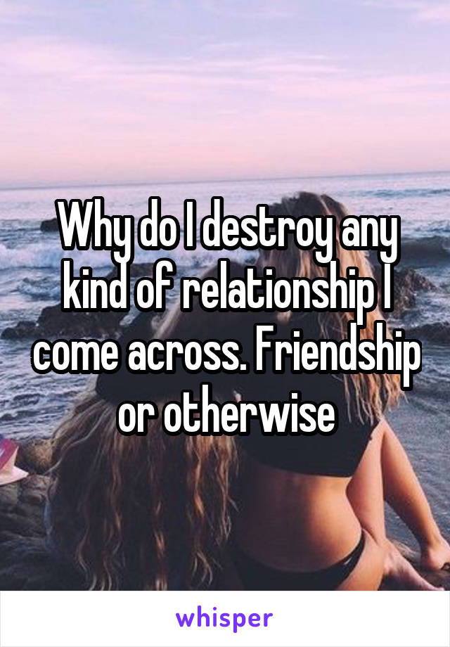 Why do I destroy any kind of relationship I come across. Friendship or otherwise