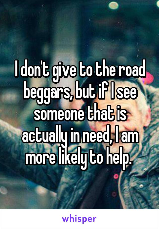 I don't give to the road beggars, but if I see someone that is actually in need, I am more likely to help. 