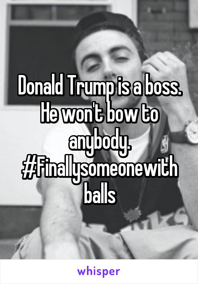 Donald Trump is a boss. He won't bow to anybody. #Finallysomeonewith balls