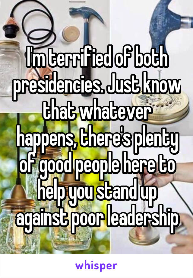 I'm terrified of both presidencies. Just know that whatever happens, there's plenty of good people here to help you stand up against poor leadership