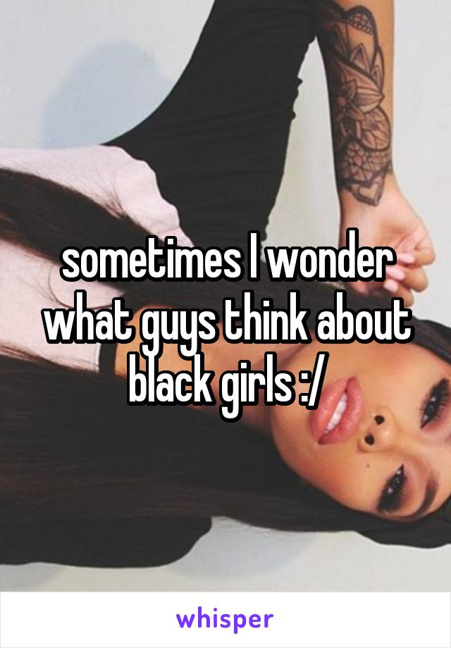 sometimes I wonder what guys think about black girls :/