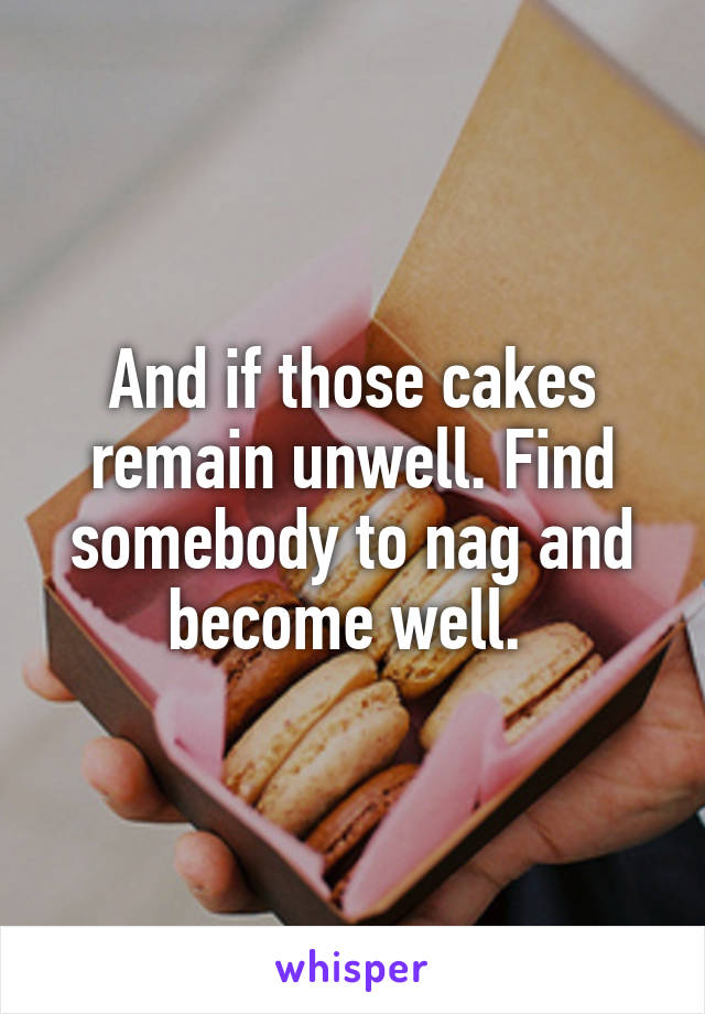 And if those cakes remain unwell. Find somebody to nag and become well. 