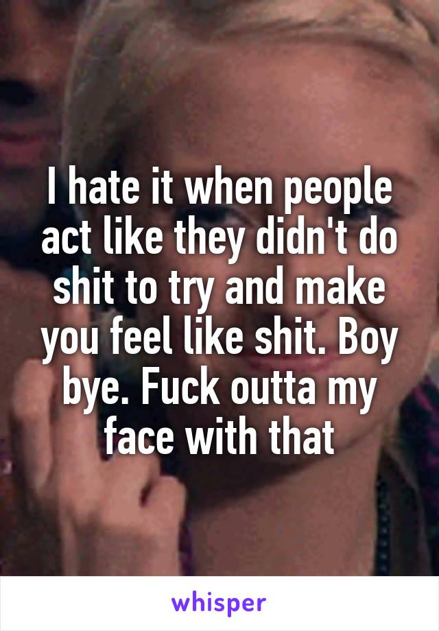 I hate it when people act like they didn't do shit to try and make you feel like shit. Boy bye. Fuck outta my face with that