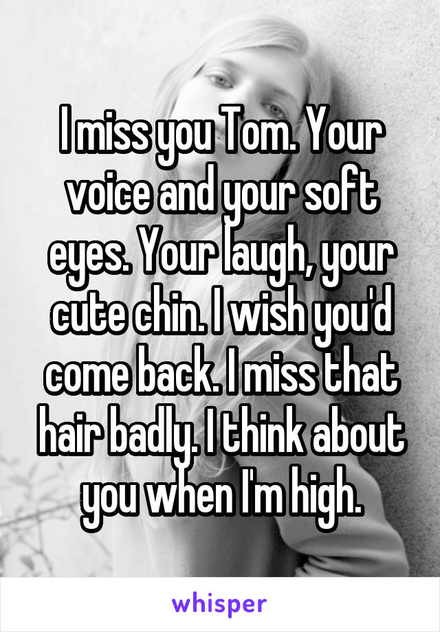 I miss you Tom. Your voice and your soft eyes. Your laugh, your cute chin. I wish you'd come back. I miss that hair badly. I think about you when I'm high.