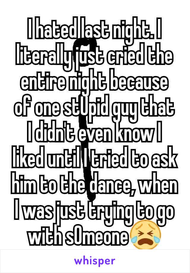 I hated last night. I literally just cried the entire night because of one stUpid guy that I didn't even know I liked until I tried to ask him to the dance, when I was just trying to go with sOmeone😭
