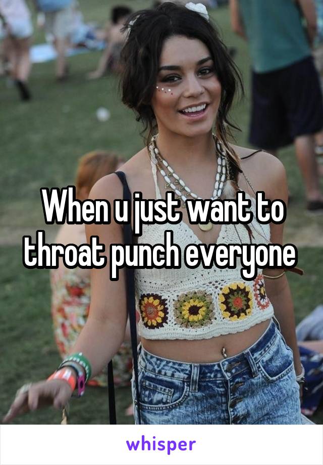 When u just want to throat punch everyone 