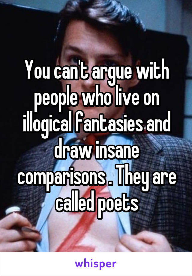 You can't argue with people who live on illogical fantasies and draw insane comparisons . They are called poets