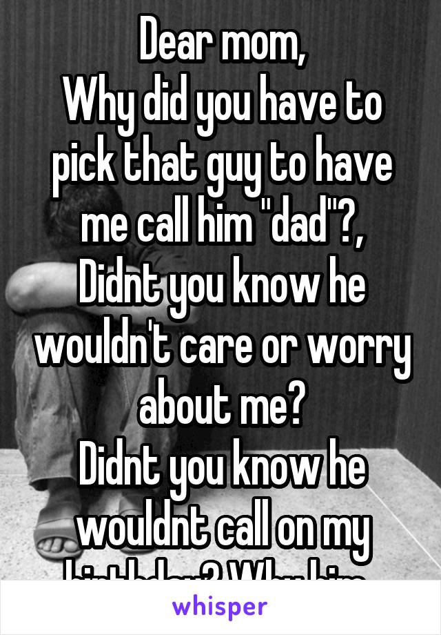 Dear mom,
Why did you have to pick that guy to have me call him "dad"?,
Didnt you know he wouldn't care or worry about me?
Didnt you know he wouldnt call on my birthday? Why him..