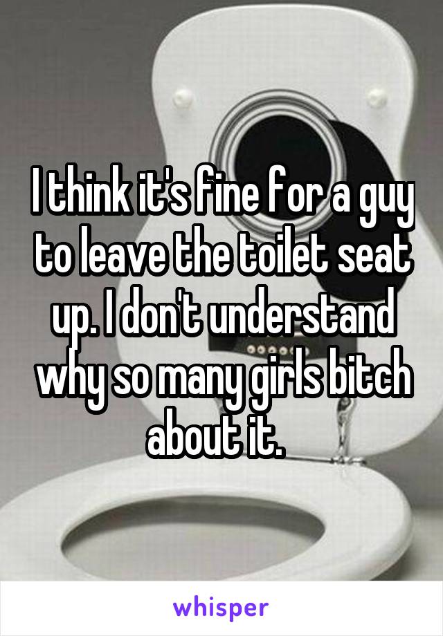 I think it's fine for a guy to leave the toilet seat up. I don't understand why so many girls bitch about it.  