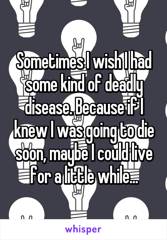 Sometimes I wish I had some kind of deadly disease. Because if I knew I was going to die soon, maybe I could live for a little while...