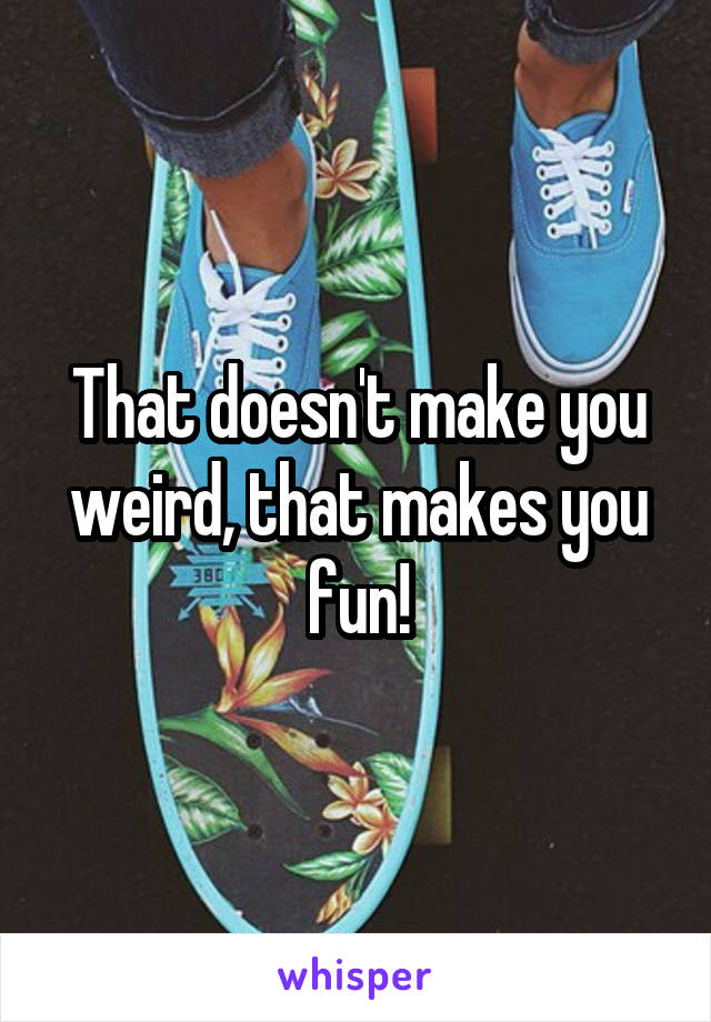 That doesn't make you weird, that makes you fun!