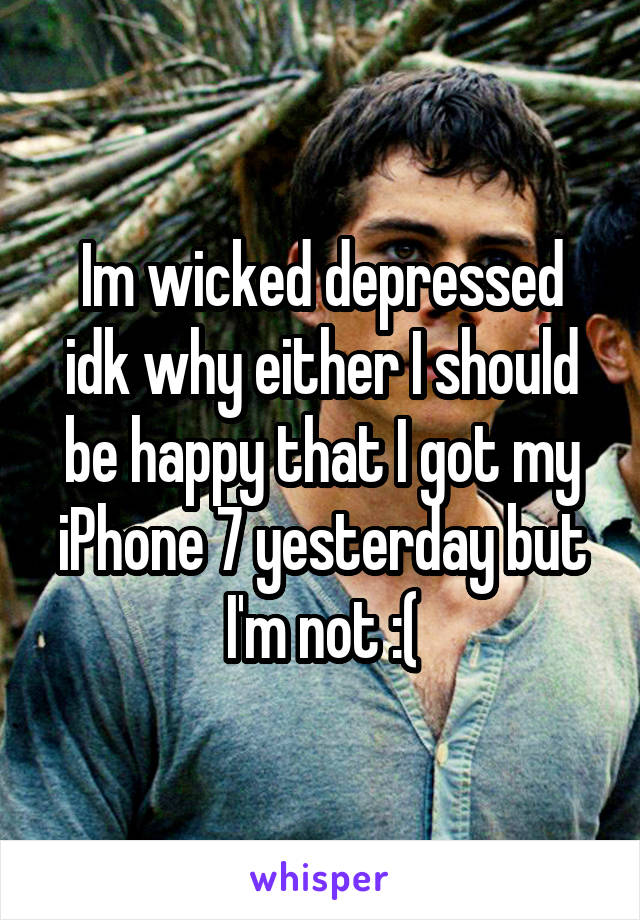 Im wicked depressed idk why either I should be happy that I got my iPhone 7 yesterday but I'm not :(