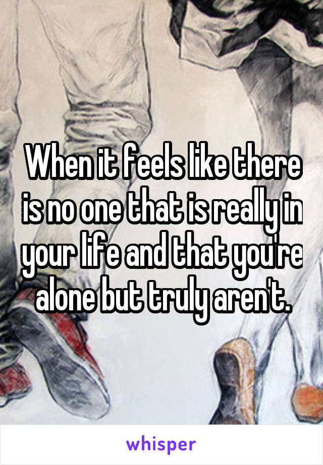 When it feels like there is no one that is really in your life and that you're alone but truly aren't.