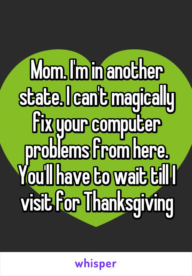 Mom. I'm in another state. I can't magically fix your computer problems from here. You'll have to wait till I visit for Thanksgiving