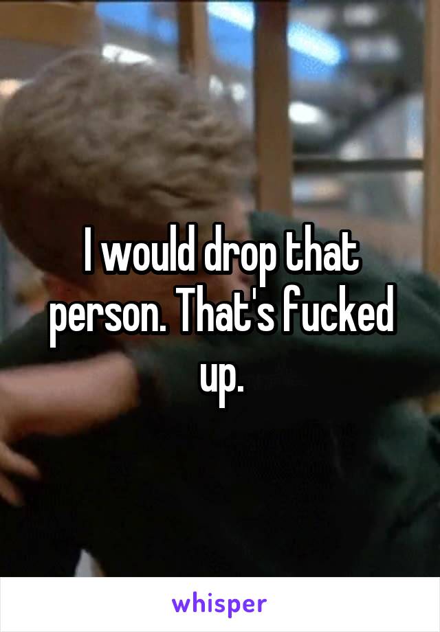I would drop that person. That's fucked up.