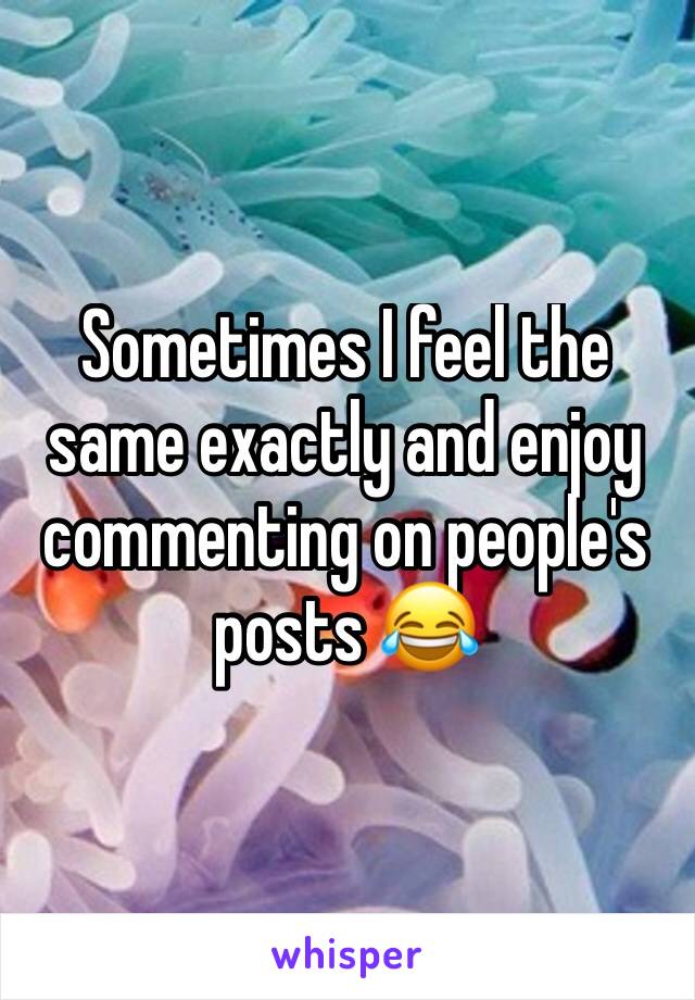 Sometimes I feel the same exactly and enjoy commenting on people's posts 😂