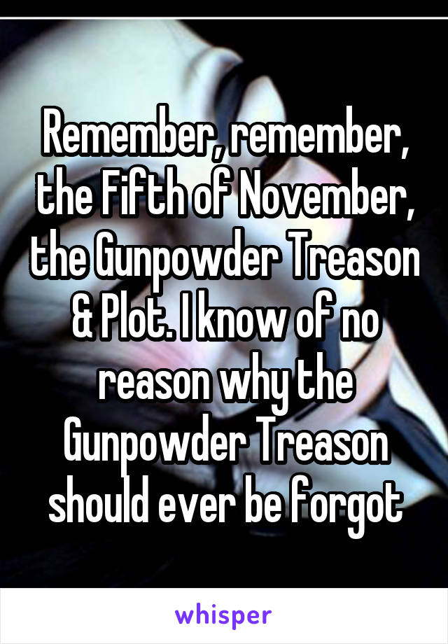 Remember, remember, the Fifth of November, the Gunpowder Treason & Plot. I know of no reason why the Gunpowder Treason should ever be forgot