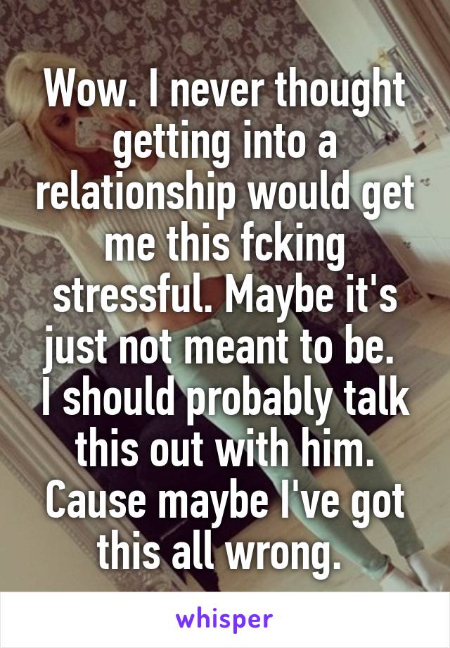 Wow. I never thought getting into a relationship would get me this fcking stressful. Maybe it's just not meant to be. 
I should probably talk this out with him. Cause maybe I've got this all wrong. 