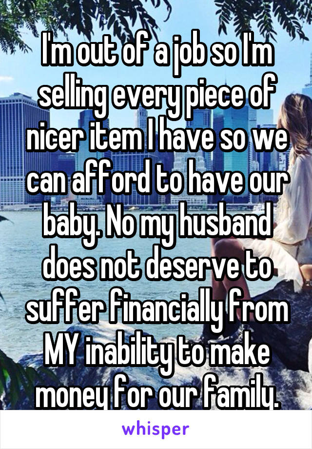 I'm out of a job so I'm selling every piece of nicer item I have so we can afford to have our baby. No my husband does not deserve to suffer financially from MY inability to make money for our family.