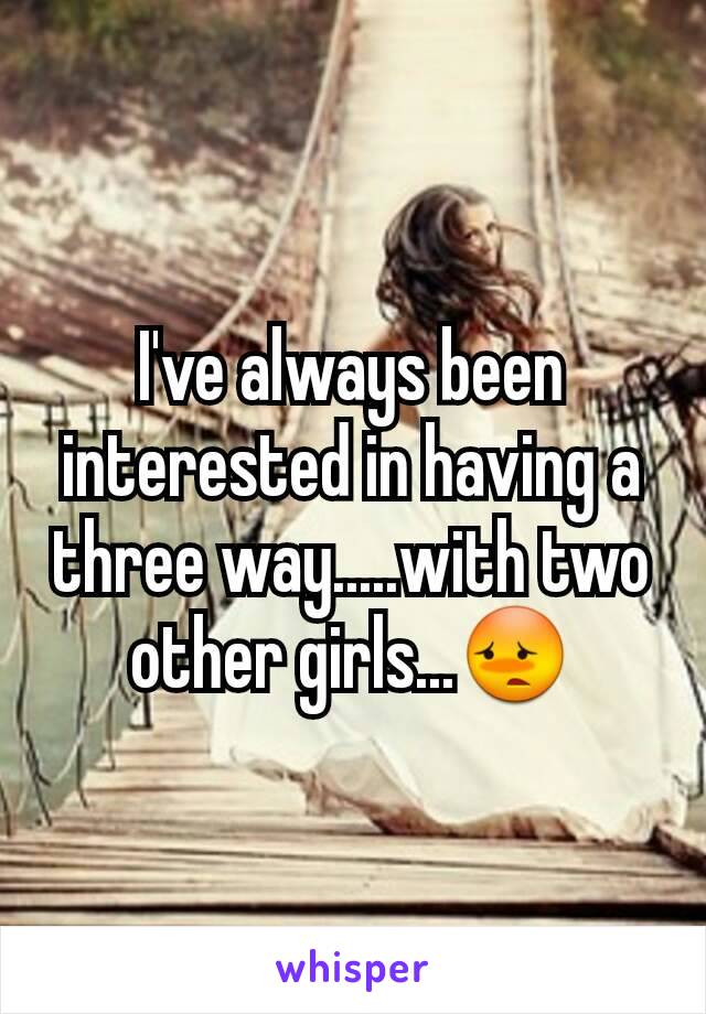I've always been interested in having a three way.....with two other girls...😳