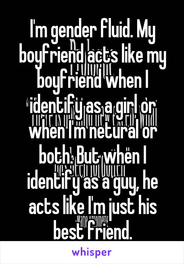 I'm gender fluid. My boyfriend acts like my boyfriend when I identify as a girl or when I'm netural or both. But when I identify as a guy, he acts like I'm just his best friend.