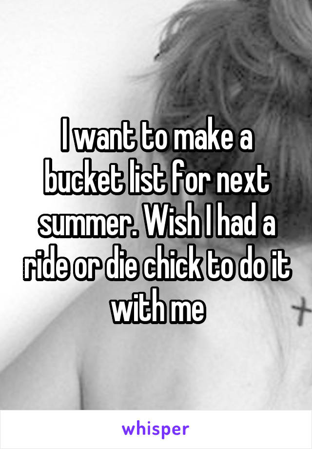 I want to make a bucket list for next summer. Wish I had a ride or die chick to do it with me