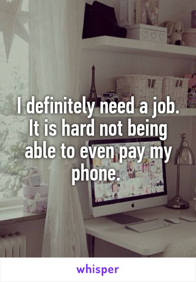 I definitely need a job. It is hard not being able to even pay my phone. 