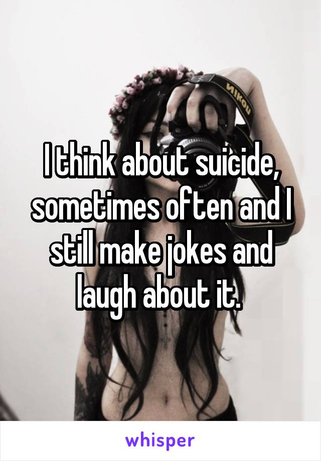 I think about suicide, sometimes often and I still make jokes and laugh about it. 