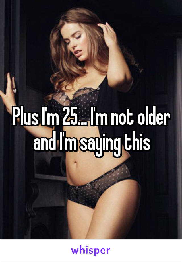Plus I'm 25... I'm not older and I'm saying this