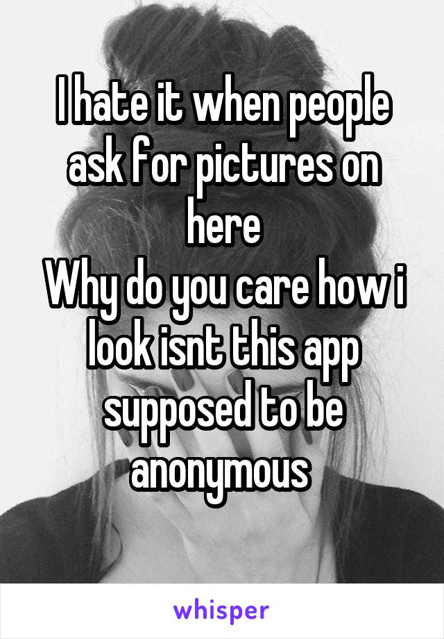 I hate it when people ask for pictures on here
Why do you care how i look isnt this app supposed to be anonymous 
