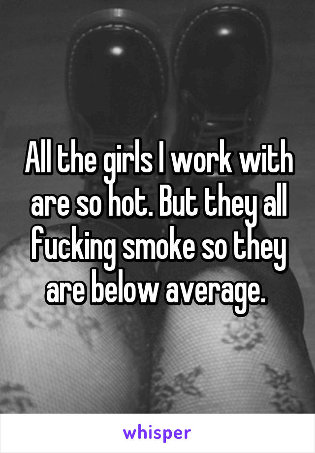 All the girls I work with are so hot. But they all fucking smoke so they are below average. 