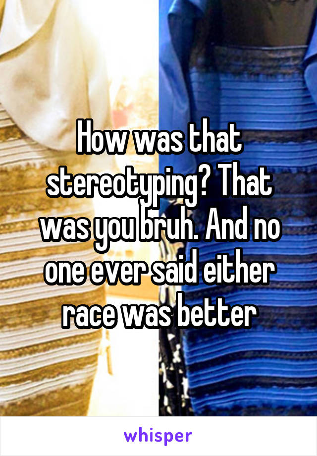 How was that stereotyping? That was you bruh. And no one ever said either race was better