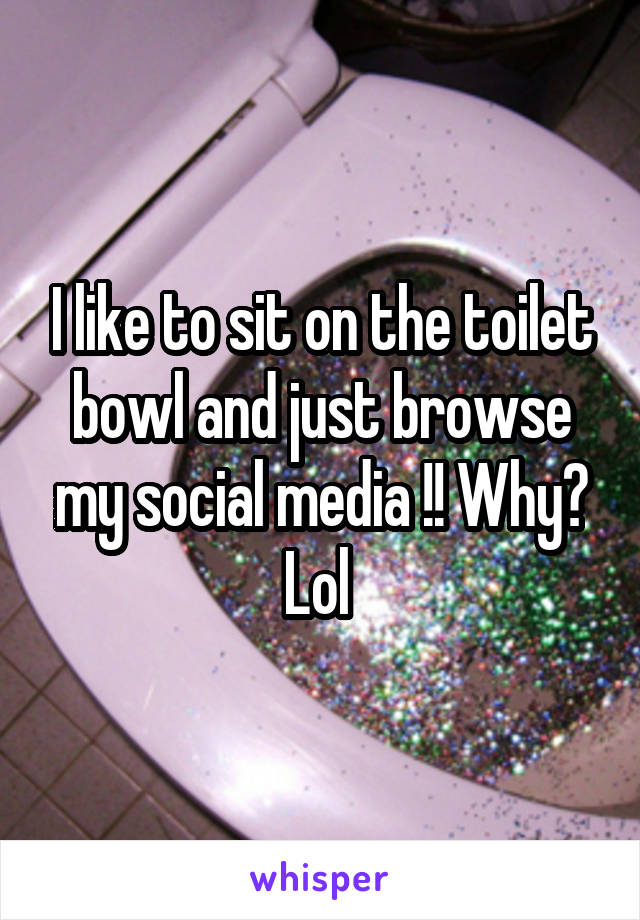 I like to sit on the toilet bowl and just browse my social media !! Why? Lol 