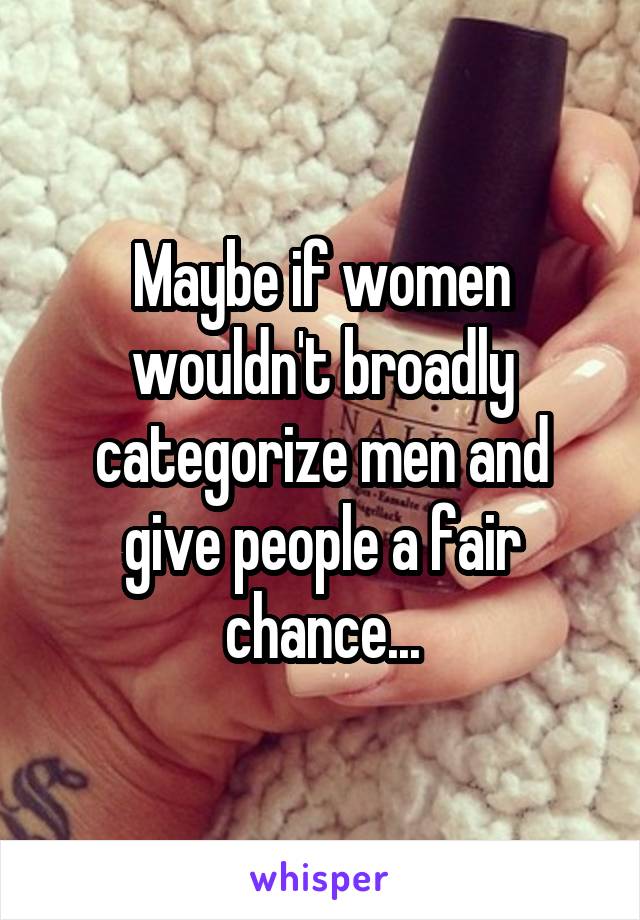 Maybe if women wouldn't broadly categorize men and give people a fair chance...