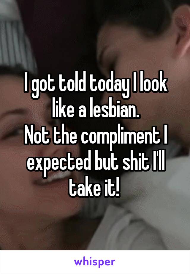 I got told today I look like a lesbian.
Not the compliment I expected but shit I'll take it! 