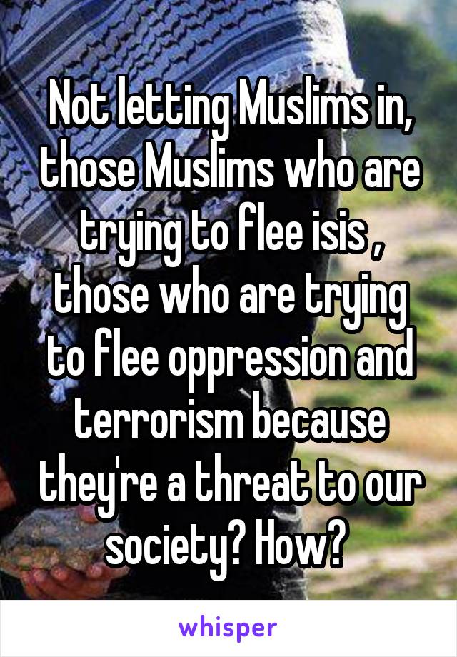 Not letting Muslims in, those Muslims who are trying to flee isis , those who are trying to flee oppression and terrorism because they're a threat to our society? How? 