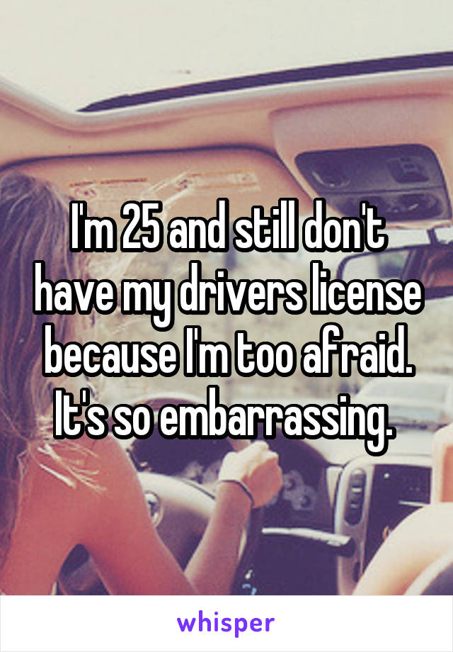 I'm 25 and still don't have my drivers license because I'm too afraid. It's so embarrassing. 