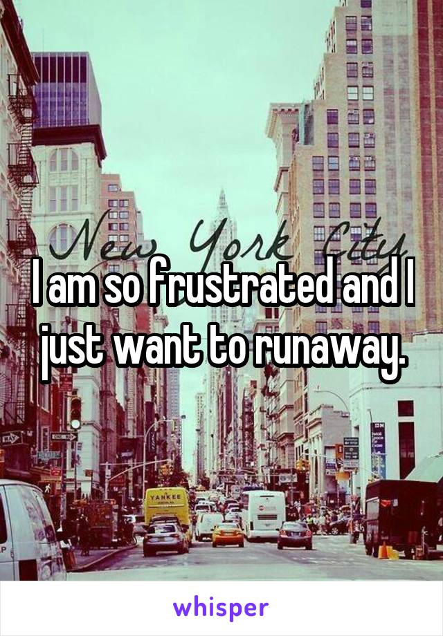 I am so frustrated and I just want to runaway.