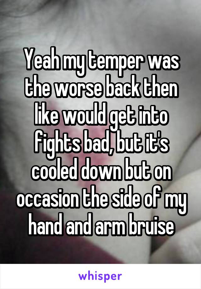Yeah my temper was the worse back then like would get into fights bad, but it's cooled down but on occasion the side of my hand and arm bruise