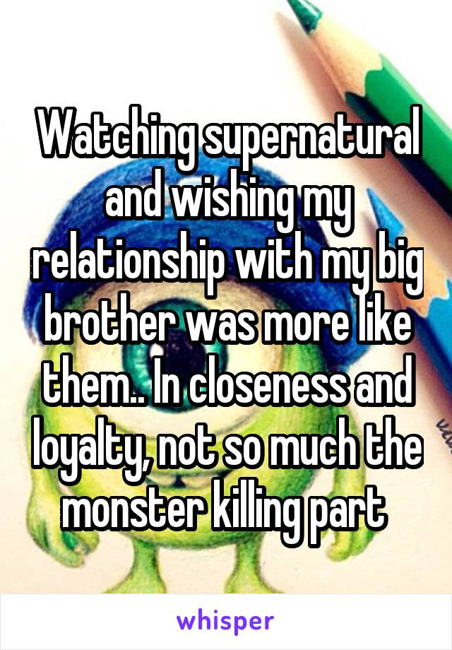 Watching supernatural and wishing my relationship with my big brother was more like them.. In closeness and loyalty, not so much the monster killing part 