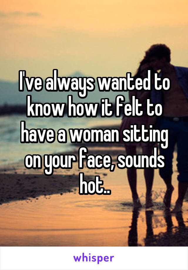 I've always wanted to know how it felt to have a woman sitting on your face, sounds hot..