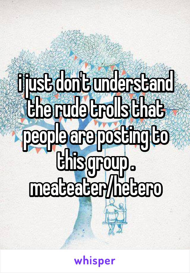i just don't understand the rude trolls that people are posting to this group . meateater/hetero