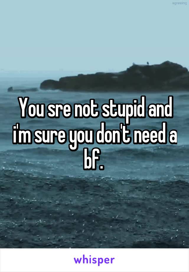 You sre not stupid and i'm sure you don't need a bf. 