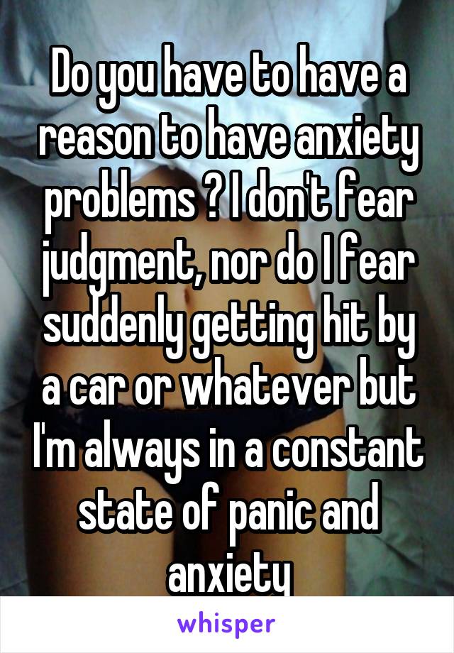 Do you have to have a reason to have anxiety problems ? I don't fear judgment, nor do I fear suddenly getting hit by a car or whatever but I'm always in a constant state of panic and anxiety
