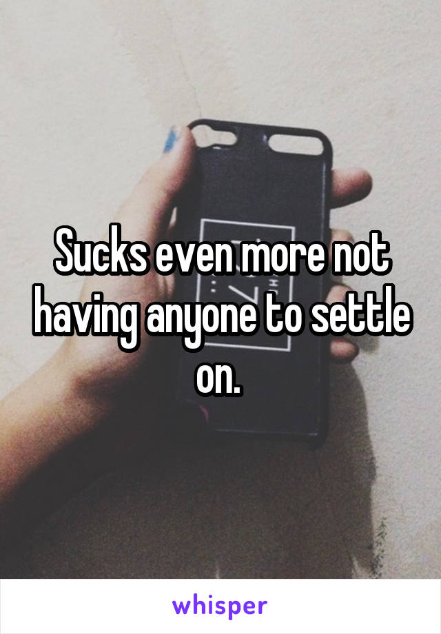 Sucks even more not having anyone to settle on. 
