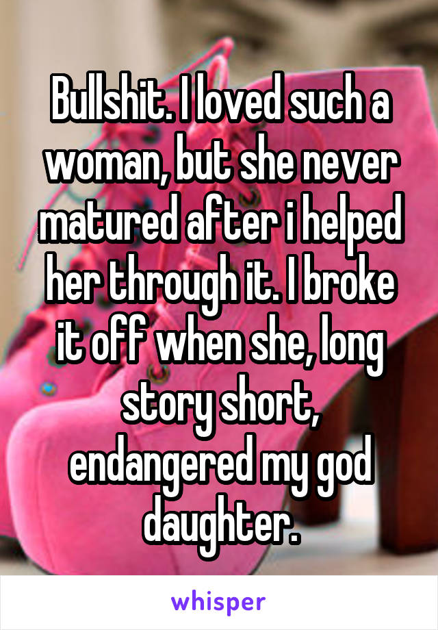 Bullshit. I loved such a woman, but she never matured after i helped her through it. I broke it off when she, long story short, endangered my god daughter.
