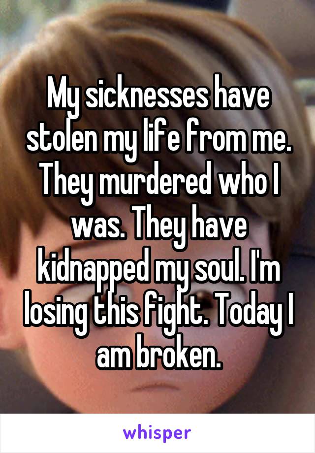 My sicknesses have stolen my life from me. They murdered who I was. They have kidnapped my soul. I'm losing this fight. Today I am broken.