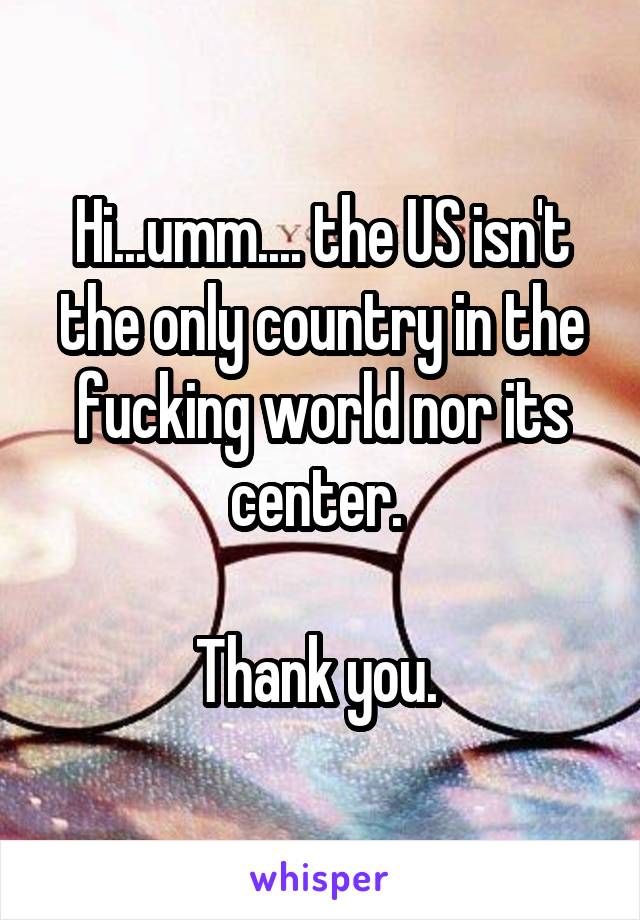 Hi...umm.... the US isn't the only country in the fucking world nor its center. 

Thank you. 