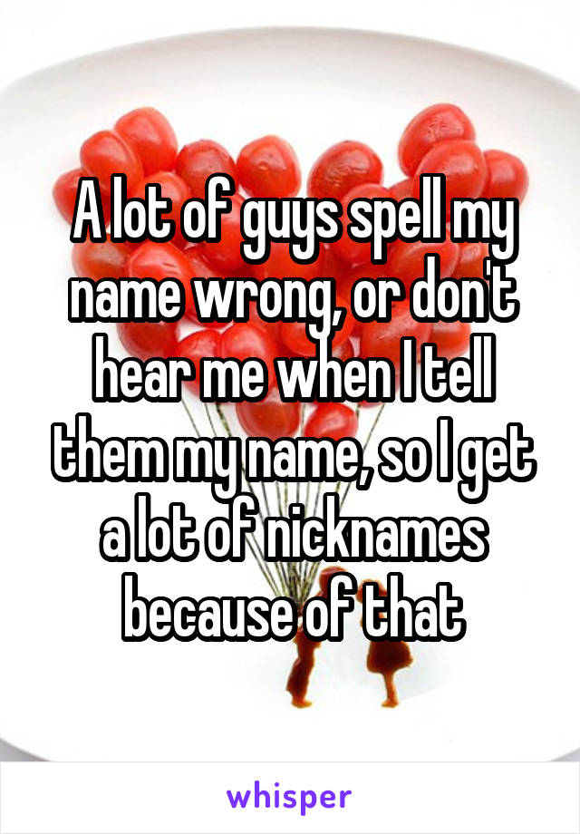 A lot of guys spell my name wrong, or don't hear me when I tell them my name, so I get a lot of nicknames because of that