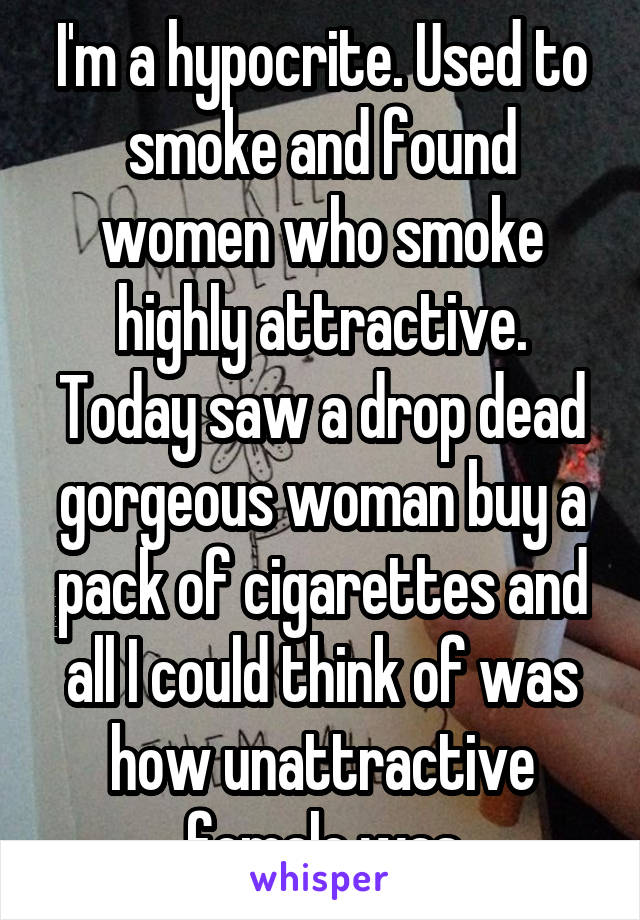 I'm a hypocrite. Used to smoke and found women who smoke highly attractive. Today saw a drop dead gorgeous woman buy a pack of cigarettes and all I could think of was how unattractive female was